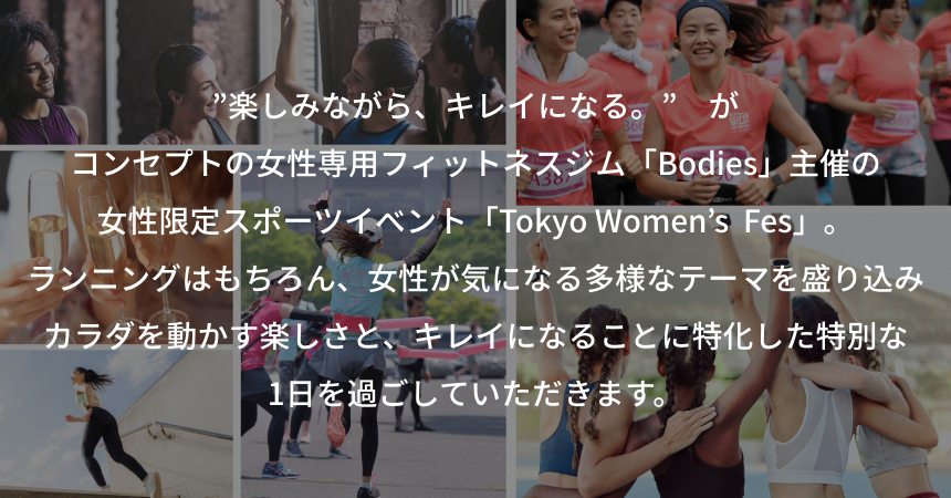 ”楽しみながら、キレイになる。”　がコンセプトの女性専用フィットネスジム「Bodies」主催の女性限定スポーツイベント「Tokyo Women’s  Fes」。ランニングはもちろん、女性が気になる多様なテーマを盛り込みカラダを動かす楽しさと、キレイになることに特化した特別な1日を過ごしていただきます。