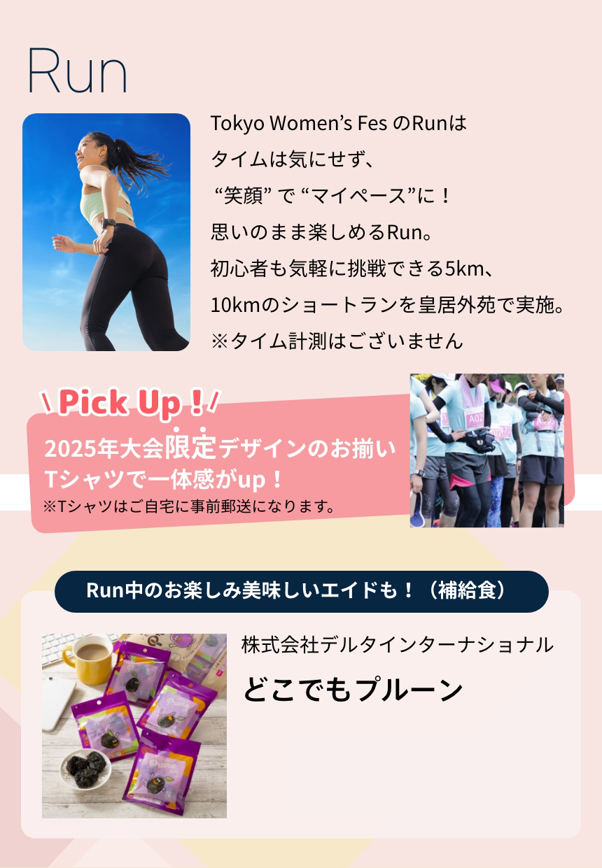 Tokyo Women’s Fes のRunはタイムは気にせず、 “笑顔” で “マイペース”に！思いのまま楽しめるRun。初心者も気軽に挑戦できる5km、10kmのショートランを皇居外苑で実施。※タイム計測はございません